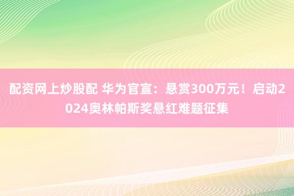 配资网上炒股配 华为官宣：悬赏300万元！启动2024奥林帕斯奖悬红难题征集