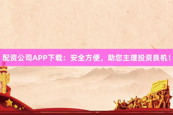 配资公司APP下载：安全方便，助您主理投资良机！