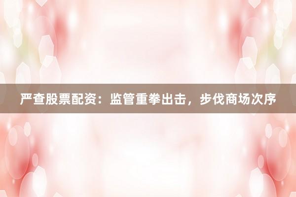 严查股票配资:监管重拳出击,步伐商场次序