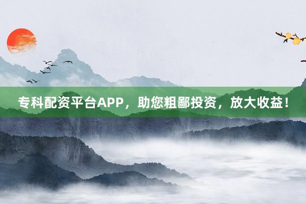 专科配资平台APP，助您粗鄙投资，放大收益！