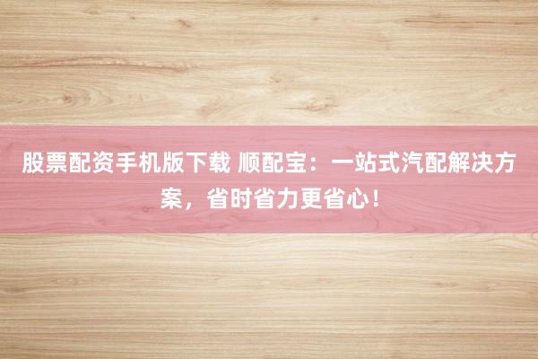 股票配资手机版下载 顺配宝:一站式汽配解决方案,省时省力更省心!
