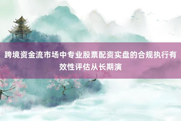 跨境资金流市场中专业股票配资实盘的合规执行有效性评估从长期演