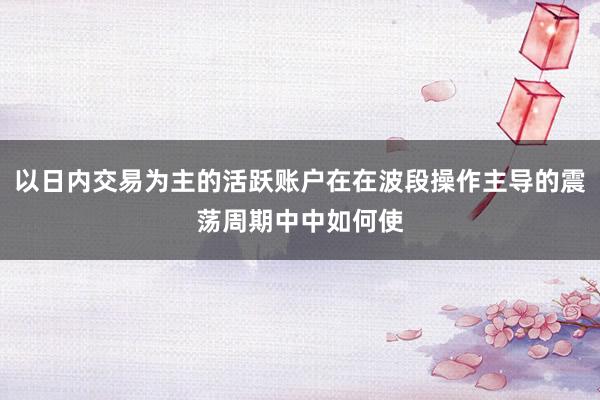 以日内交易为主的活跃账户在在波段操作主导的震荡周期中中如何使