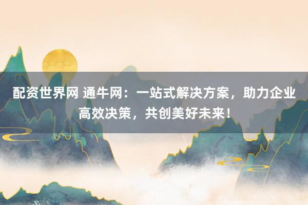 配资世界网 通牛网：一站式解决方案，助力企业高效决策，共创美好未来！