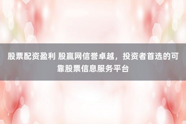 股票配资盈利 股赢网信誉卓越，投资者首选的可靠股票信息服务平台