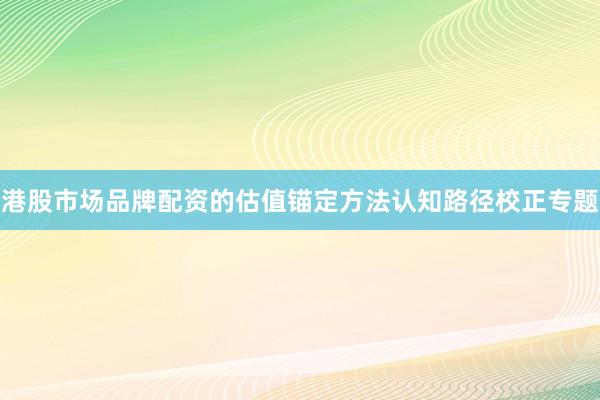 港股市场品牌配资的估值锚定方法认知路径校正专题