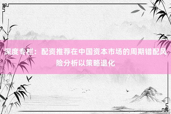 深度专栏:配资推荐在中国资本市场的周期错配风险分析以策略退化