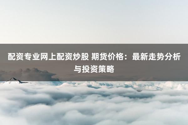 配资专业网上配资炒股 期货价格：最新走势分析与投资策略