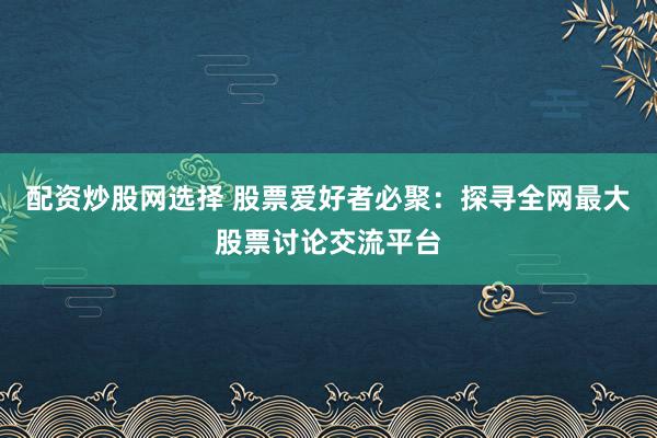 配资炒股网选择 股票爱好者必聚：探寻全网最大股票讨论交流平台