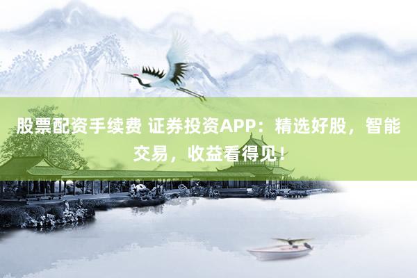 股票配资手续费 证券投资APP：精选好股，智能交易，收益看得见！