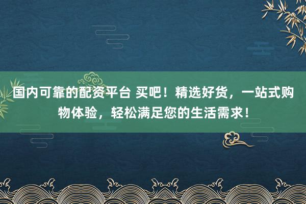 国内可靠的配资平台 买吧！精选好货，一站式购物体验，轻松满足您的生活需求！