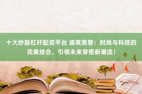 十大炒股杠杆配资平台 迪莱奥普:时尚与科技的完美结合,引领未来穿搭新潮流!