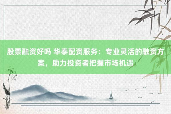 股票融资好吗 华泰配资服务：专业灵活的融资方案，助力投资者把握市场机遇