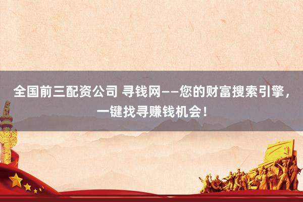 全国前三配资公司 寻钱网——您的财富搜索引擎，一键找寻赚钱机会！