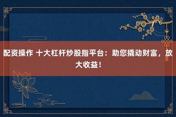 配资操作 十大杠杆炒股指平台:助您撬动财富,放大收益!