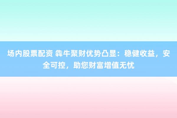 场内股票配资 犇牛聚财优势凸显：稳健收益，安全可控，助您财富增值无忧