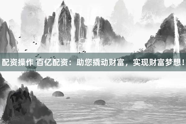 配资操作 百亿配资：助您撬动财富，实现财富梦想！