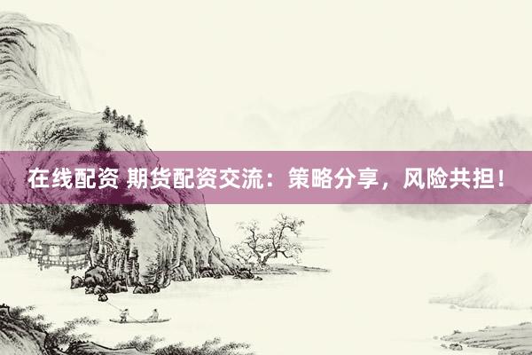 在线配资 期货配资交流：策略分享，风险共担！