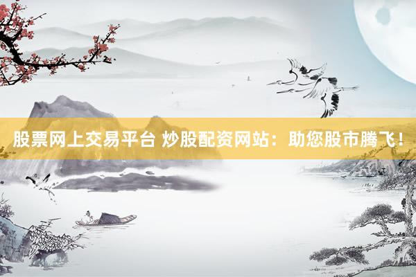 股票网上交易平台 炒股配资网站：助您股市腾飞！