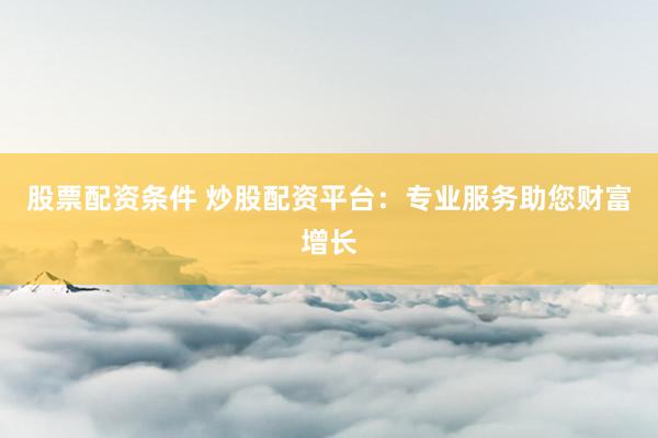 股票配资条件 炒股配资平台：专业服务助您财富增长