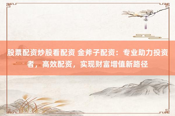 股票配资炒股看配资 金斧子配资：专业助力投资者，高效配资，实现财富增值新路径