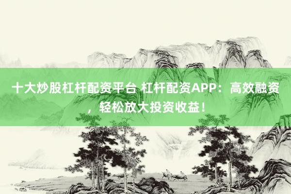 十大炒股杠杆配资平台 杠杆配资APP：高效融资，轻松放大投资收益！
