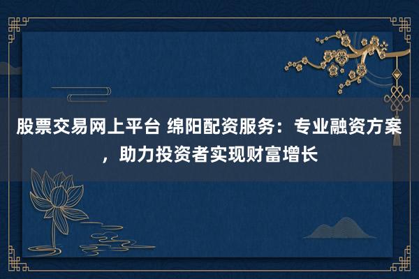 股票交易网上平台 绵阳配资服务：专业融资方案，助力投资者实现财富增长