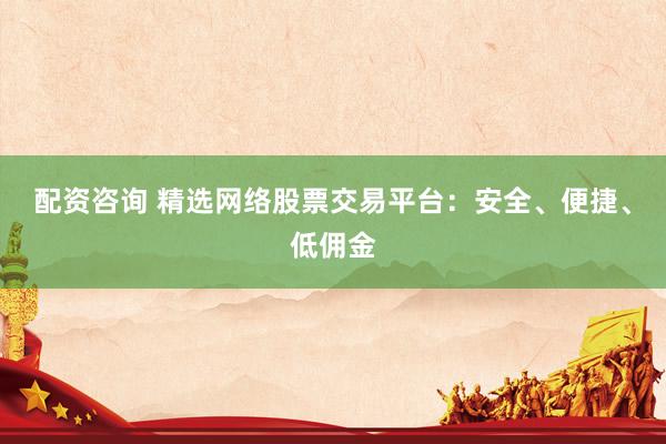 配资咨询 精选网络股票交易平台：安全、便捷、低佣金