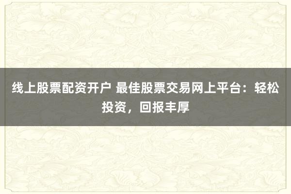 线上股票配资开户 最佳股票交易网上平台：轻松投资，回报丰厚