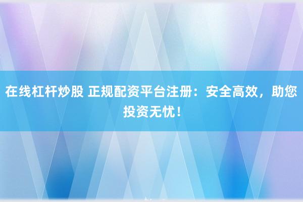 在线杠杆炒股 正规配资平台注册：安全高效，助您投资无忧！