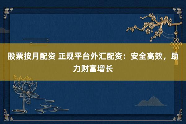 股票按月配资 正规平台外汇配资：安全高效，助力财富增长