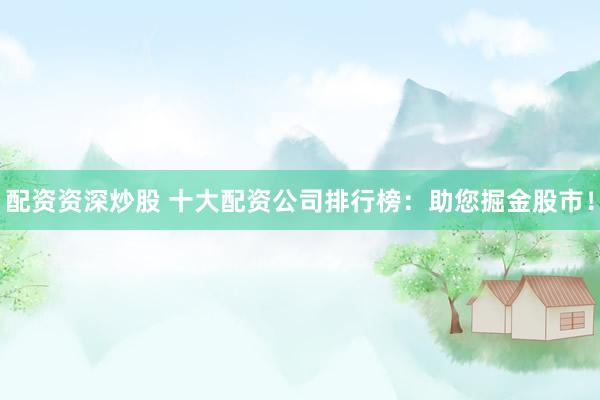配资资深炒股 十大配资公司排行榜：助您掘金股市！