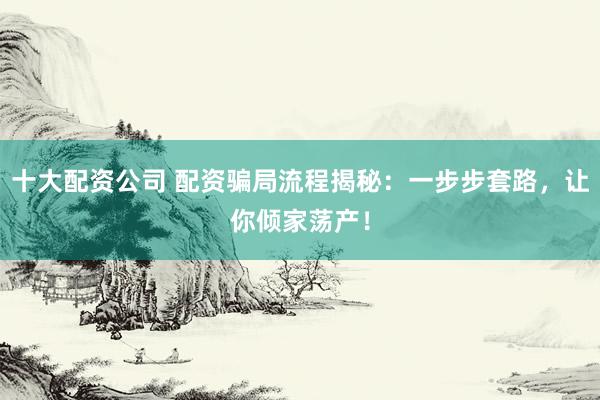 十大配资公司 配资骗局流程揭秘：一步步套路，让你倾家荡产！