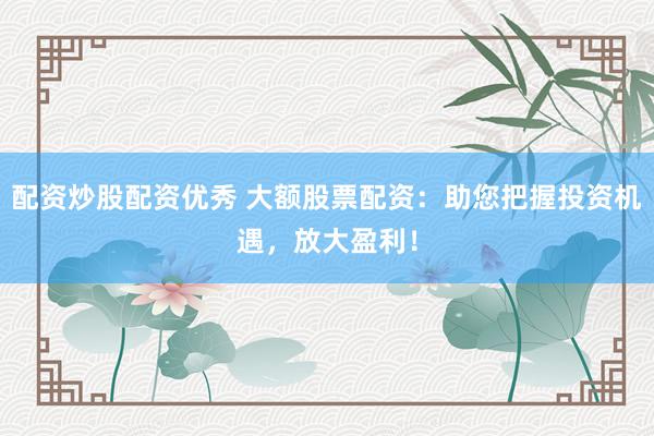 配资炒股配资优秀 大额股票配资：助您把握投资机遇，放大盈利！