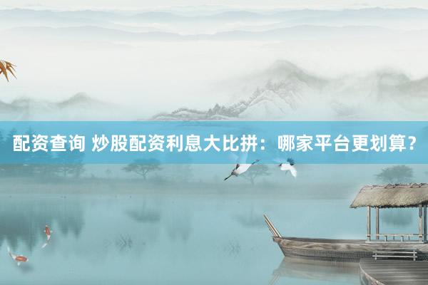 配资查询 炒股配资利息大比拼：哪家平台更划算？