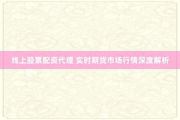 线上股票配资代理 实时期货市场行情深度解析