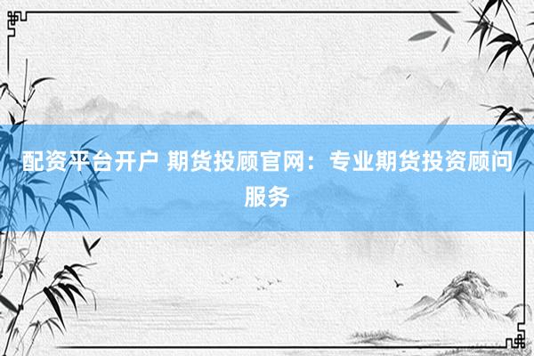 配资平台开户 期货投顾官网：专业期货投资顾问服务