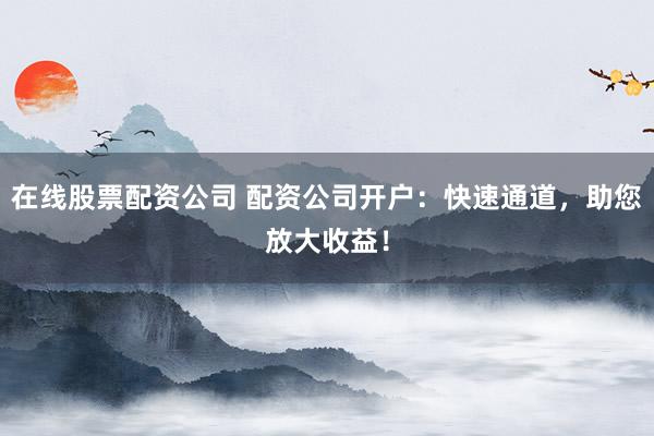 在线股票配资公司 配资公司开户：快速通道，助您放大收益！