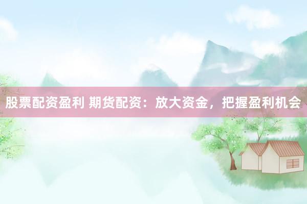 股票配资盈利 期货配资：放大资金，把握盈利机会