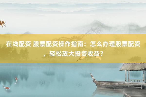 在线配资 股票配资操作指南：怎么办理股票配资，轻松放大投资收益？