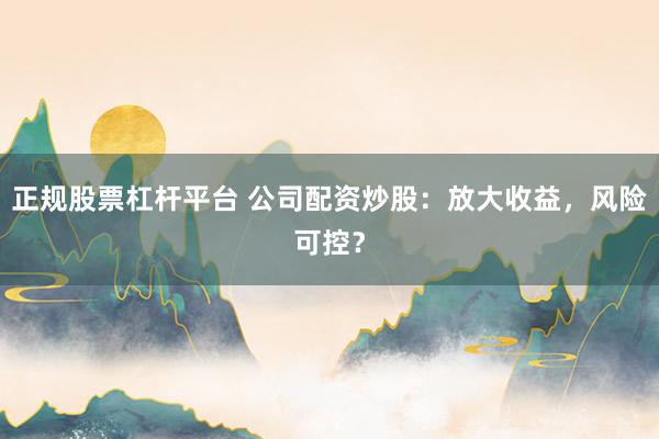 正规股票杠杆平台 公司配资炒股：放大收益，风险可控？