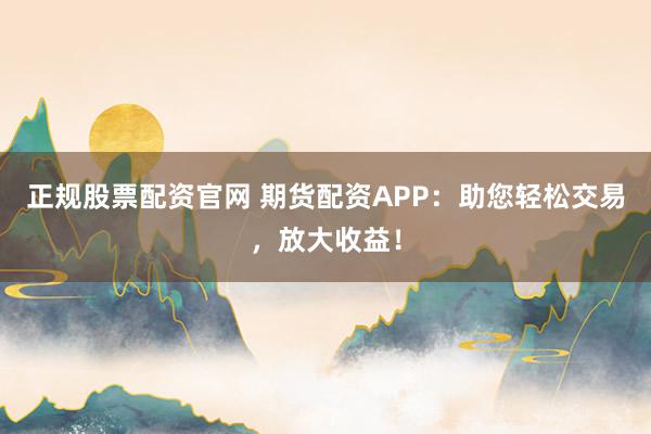 正规股票配资官网 期货配资APP：助您轻松交易，放大收益！