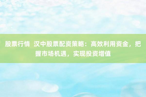 股票行情  汉中股票配资策略：高效利用资金，把握市场机遇，实现投资增值