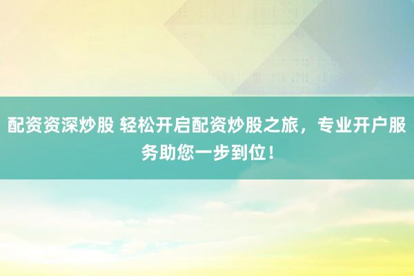 配资资深炒股 轻松开启配资炒股之旅，专业开户服务助您一步到位！