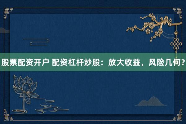 股票配资开户 配资杠杆炒股：放大收益，风险几何？