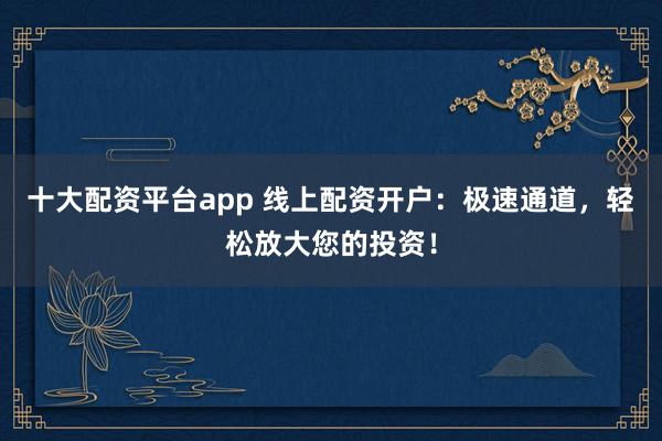 十大配资平台app 线上配资开户：极速通道，轻松放大您的投资！