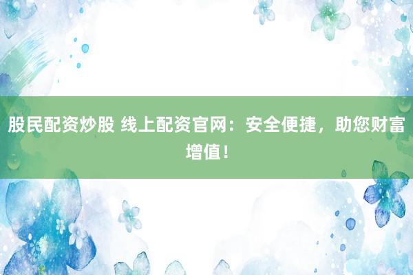 股民配资炒股 线上配资官网：安全便捷，助您财富增值！