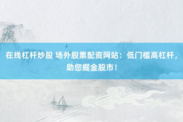 在线杠杆炒股 场外股票配资网站：低门槛高杠杆，助您掘金股市！