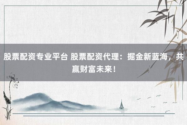 股票配资专业平台 股票配资代理：掘金新蓝海，共赢财富未来！