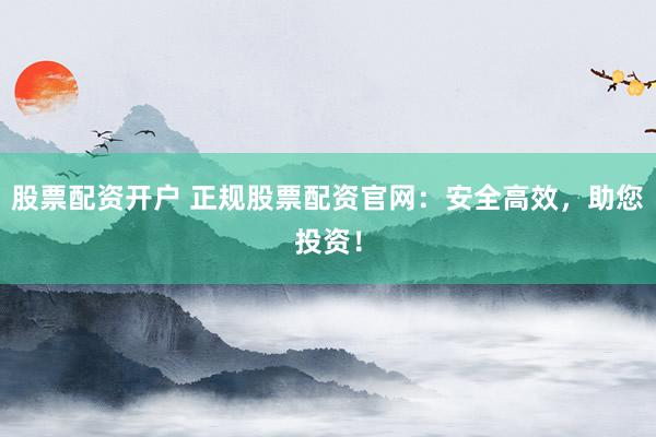 股票配资开户 正规股票配资官网：安全高效，助您投资！